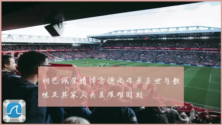 姆巴佩深情悼念德尚母亲去世与教练及其家人共度艰难时刻