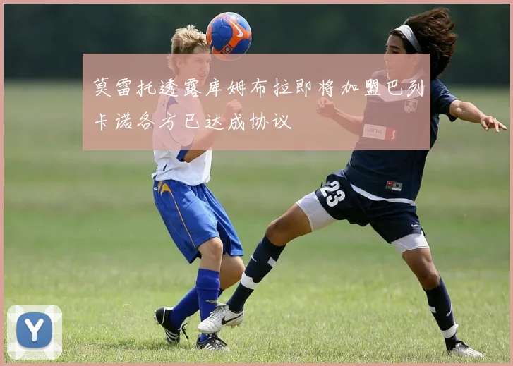 莫雷托透露库姆布拉即将加盟巴列卡诺各方已达成协议