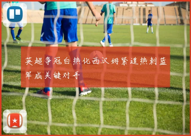 英超争冠白热化西汉姆紧追热刺蓝军成关键对手