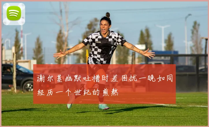 谢尔基幽默吐槽时差困扰一晚如同经历一个世纪的煎熬