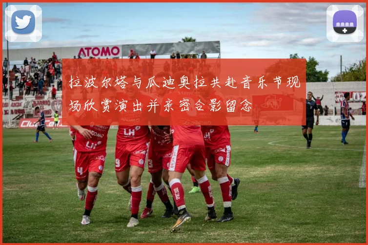 拉波尔塔与瓜迪奥拉共赴音乐节现场欣赏演出并亲密合影留念