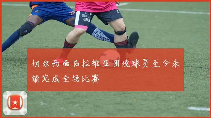 切尔西面临拉维亚困境球员至今未能完成全场比赛