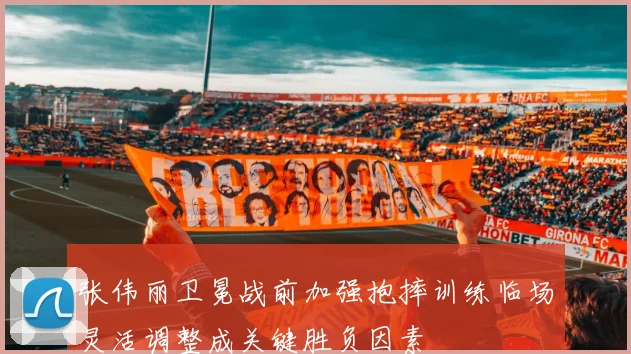 张伟丽卫冕战前加强抱摔训练临场灵活调整成关键胜负因素