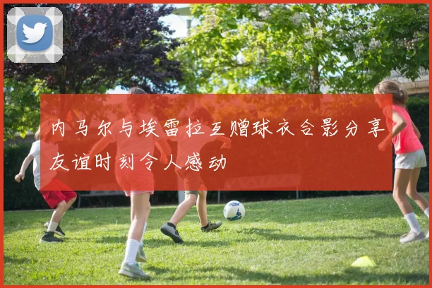 内马尔与埃雷拉互赠球衣合影分享友谊时刻令人感动