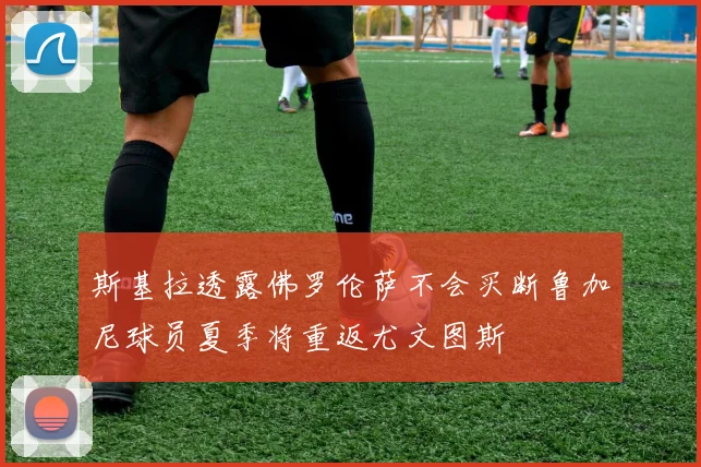 斯基拉透露佛罗伦萨不会买断鲁加尼球员夏季将重返尤文图斯