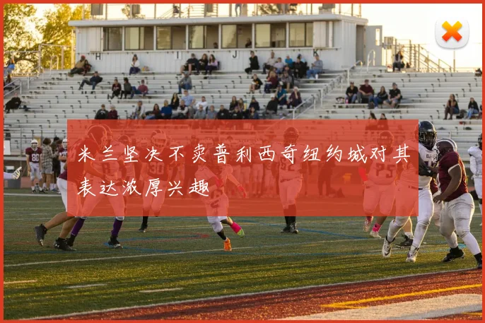 米兰坚决不卖普利西奇纽约城对其表达浓厚兴趣