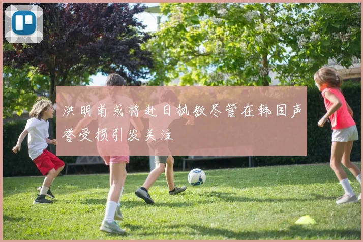 洪明甫或将赴日执教尽管在韩国声誉受损引发关注