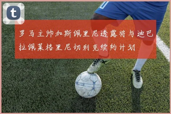 罗马主帅加斯佩里尼透露将与迪巴拉佩莱格里尼切利克续约计划