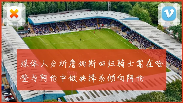 媒体人分析詹姆斯回归骑士需在哈登与阿伦中做抉择或倾向阿伦
