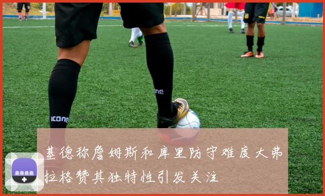 基德称詹姆斯和库里防守难度大弗拉格赞其独特性引发关注