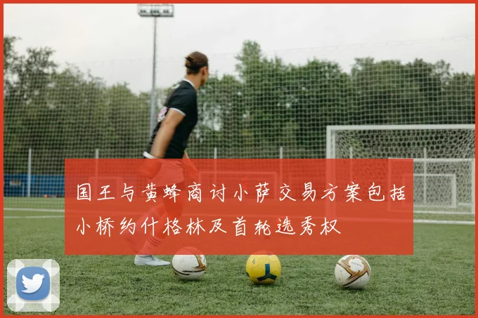 国王与黄蜂商讨小萨交易方案包括小桥约什格林及首轮选秀权