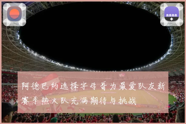 阿德巴约选择字母哥为最爱队友新赛季热火队充满期待与挑战