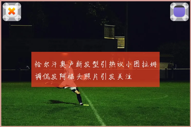 恰尔汗奥卢新发型引热议小图拉姆调侃发阿福头照片引发关注