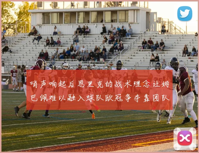哨声响起后恩里克的战术理念让姆巴佩难以融入球队欧冠争夺靠团队配合与跑动