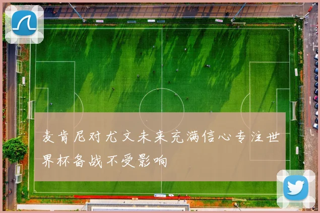 麦肯尼对尤文未来充满信心专注世界杯备战不受影响