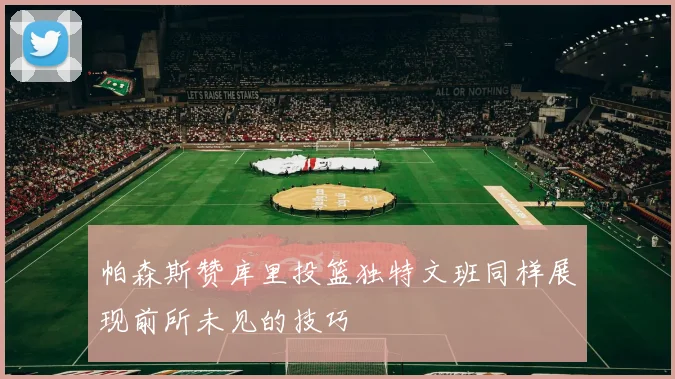 帕森斯赞库里投篮独特文班同样展现前所未见的技巧