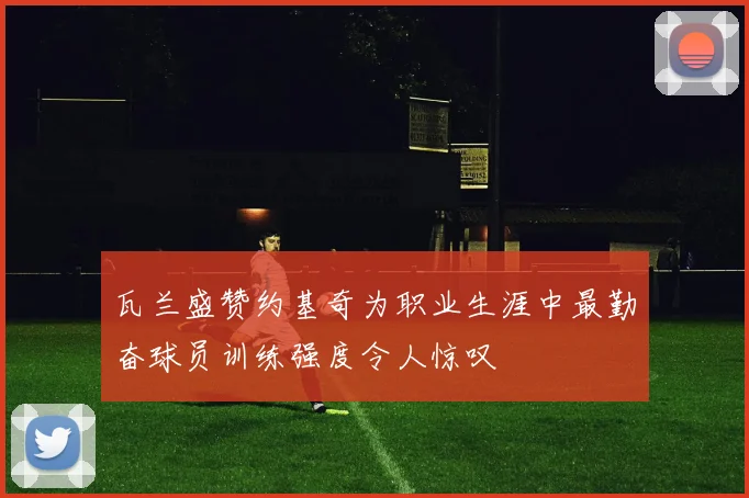 瓦兰盛赞约基奇为职业生涯中最勤奋球员训练强度令人惊叹