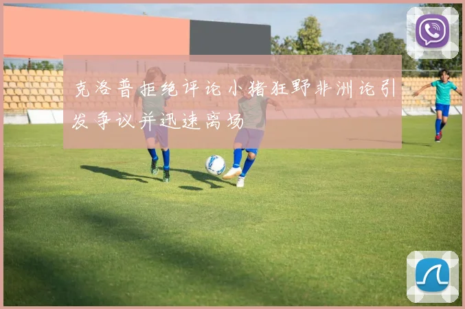 克洛普拒绝评论小猪狂野非洲论引发争议并迅速离场
