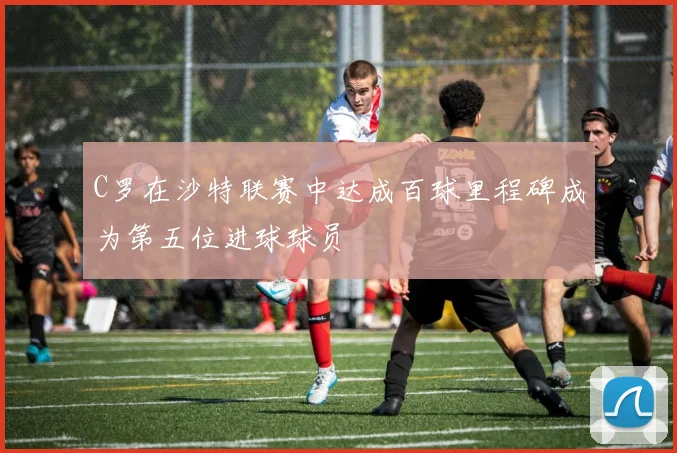 C罗在沙特联赛中达成百球里程碑成为第五位进球球员