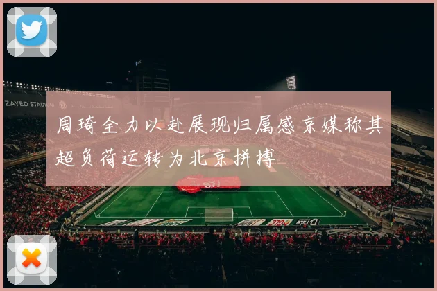 周琦全力以赴展现归属感京媒称其超负荷运转为北京拼搏