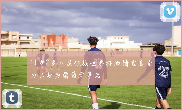 41岁C罗六度征战世界杯激情宣言全力以赴为葡萄牙争光