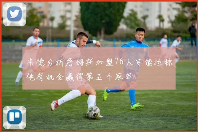 韦德分析詹姆斯加盟76人可能性称他有机会赢得第五个冠军