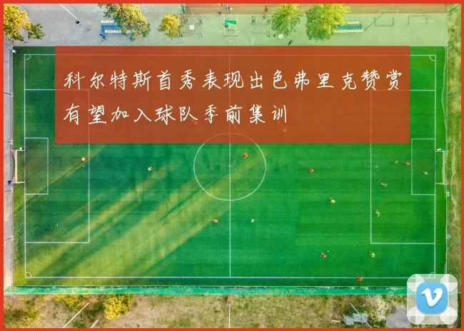 科尔特斯首秀表现出色弗里克赞赏有望加入球队季前集训